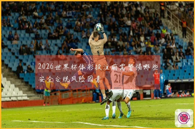 2026世界杯体彩投注前需警惕哪些安全合规风险因素