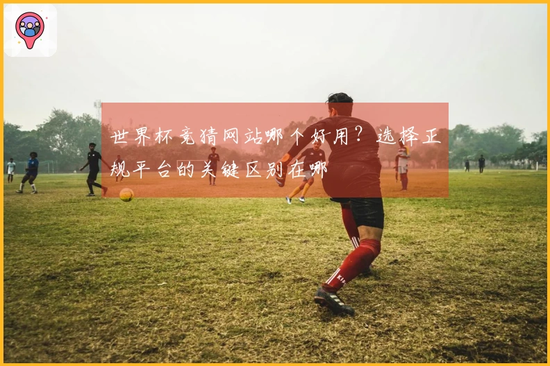 世界杯竞猜网站哪个好用?选择正规平台的关键区别在哪